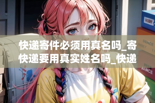 快遞寄件必須用真名嗎_寄快遞要用真實姓名嗎_快遞集結(jié)地