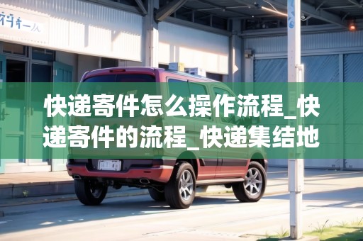 快遞寄件怎么操作流程_快遞寄件的流程_快遞集結(jié)地