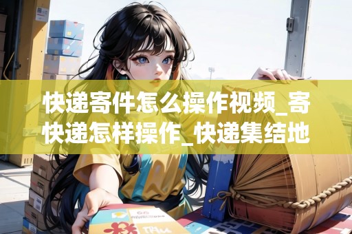 快遞寄件怎么操作視頻_寄快遞怎樣操作_快遞集結(jié)地