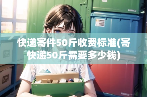 快遞寄件50斤收費(fèi)標(biāo)準(zhǔn)(寄快遞50斤需要多少錢)