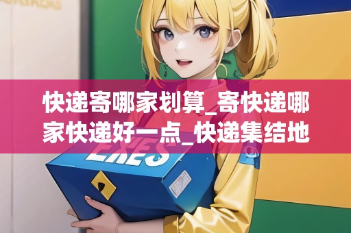 快遞寄哪家劃算_寄快遞哪家快遞好一點_快遞集結地