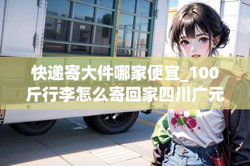 快遞寄大件哪家便宜_100斤行李怎么寄回家四川廣元_快遞集結(jié)地