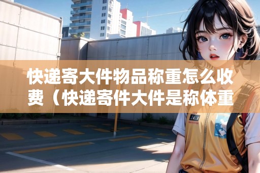 快遞寄大件物品稱重怎么收費(fèi)（快遞寄件大件是稱體重還說量大?。? title=