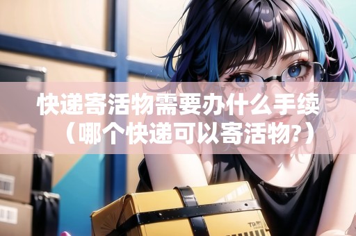 快遞寄活物需要辦什么手續(xù)（哪個快遞可以寄活物?）