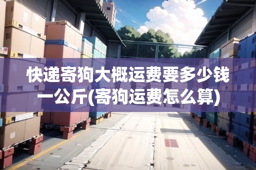 快遞寄狗大概運費要多少錢一公斤(寄狗運費怎么算)