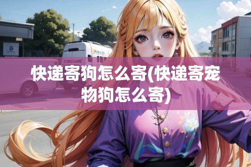 快遞寄狗怎么寄(快遞寄寵物狗怎么寄) 快遞寄狗怎么寄(快遞寄寵物狗怎么寄)