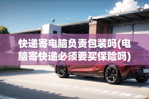 快遞寄電腦負責(zé)包裝嗎(電腦寄快遞必須要買保險嗎)