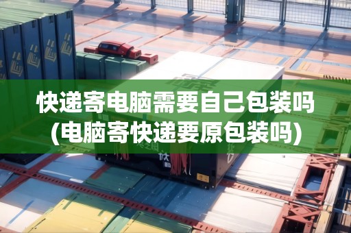 快遞寄電腦需要自己包裝嗎(電腦寄快遞要原包裝嗎)