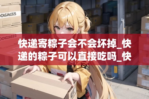 快遞寄粽子會(huì)不會(huì)壞掉_快遞的粽子可以直接吃嗎_快遞集結(jié)地 快遞寄粽子會(huì)不會(huì)壞掉_快遞的粽子可以直接吃嗎_快遞集結(jié)地