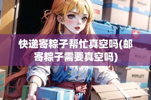 快遞寄粽子幫忙真空嗎(郵寄粽子需要真空嗎)