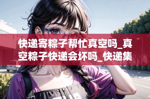 快遞寄粽子幫忙真空嗎_真空粽子快遞會壞嗎_快遞集結地