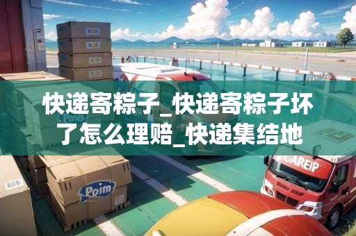 快遞寄粽子_快遞寄粽子壞了怎么理賠_快遞集結(jié)地