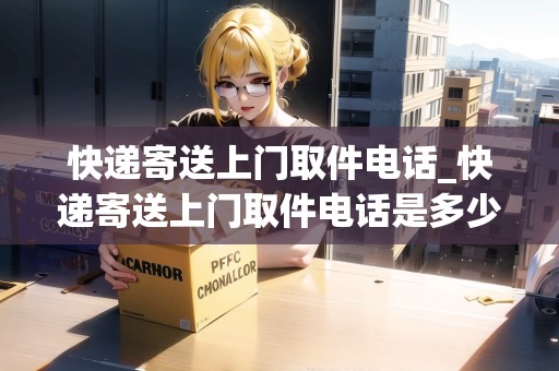 快遞寄送上門取件電話_快遞寄送上門取件電話是多少號碼_快遞集結(jié)地