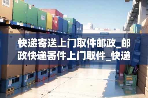 快遞寄送上門取件郵政_郵政快遞寄件上門取件_快遞集結(jié)地