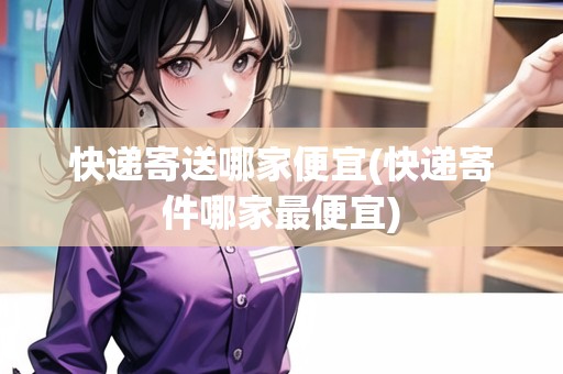 快遞寄送哪家便宜(快遞寄件哪家最便宜)