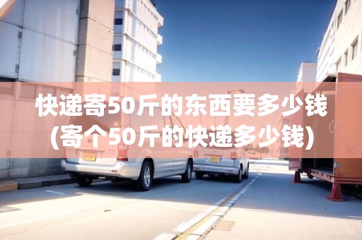 快遞寄50斤的東西要多少錢(寄個50斤的快遞多少錢)