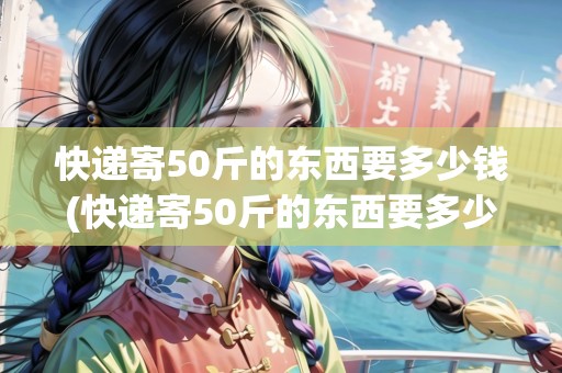 快遞寄50斤的東西要多少錢(快遞寄50斤的東西要多少錢) 快遞寄50斤的東西要多少錢(快遞寄50斤的東西要多少錢)