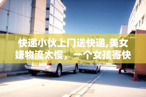 快遞小伙上門(mén)送快遞,美女嫌物流太慢，一個(gè)女孩寄快遞上門(mén)取件