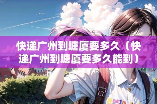 快遞廣州到塘廈要多久（快遞廣州到塘廈要多久能到）
