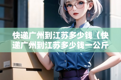 快遞廣州到江蘇多少錢(qián)（快遞廣州到江蘇多少錢(qián)一公斤）
