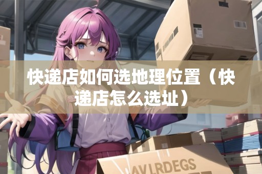 快遞店如何選地理位置（快遞店怎么選址）