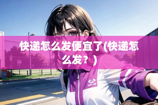 快遞怎么發(fā)便宜了(快遞怎么發(fā)？)
