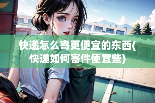 快遞怎么寄更便宜的東西(快遞如何寄件便宜些)