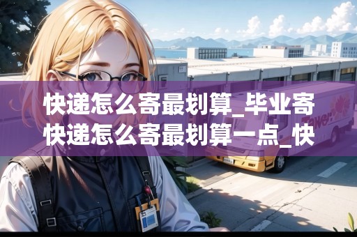 快遞怎么寄最劃算_畢業(yè)寄快遞怎么寄最劃算一點_快遞集結地 快遞怎么寄最劃算_畢業(yè)寄快遞怎么寄最劃算一點_快遞集結地