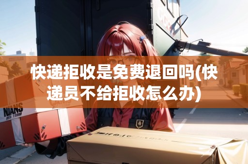 快遞拒收是免費(fèi)退回嗎(快遞員不給拒收怎么辦)