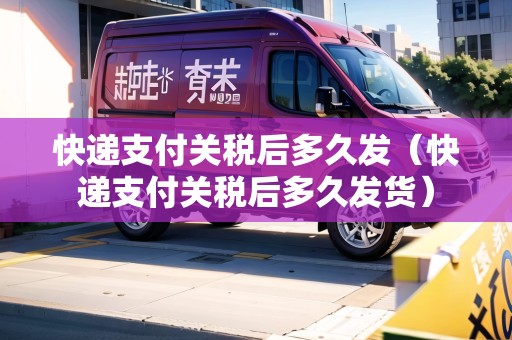快遞支付關(guān)稅后多久發(fā)（快遞支付關(guān)稅后多久發(fā)貨）