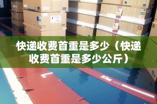快遞收費(fèi)首重是多少（快遞收費(fèi)首重是多少公斤）