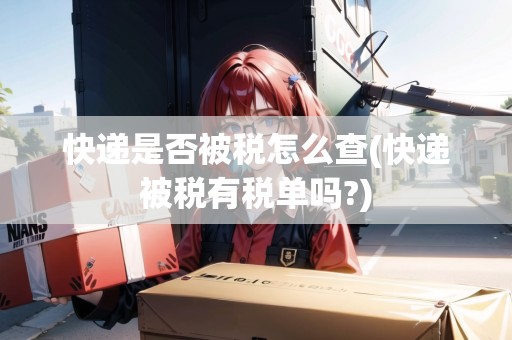 快遞是否被稅怎么查(快遞被稅有稅單嗎?)