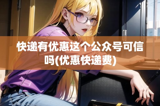 快遞有優(yōu)惠這個公眾號可信嗎(優(yōu)惠快遞費)