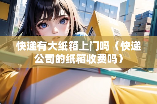 快遞有大紙箱上門嗎（快遞公司的紙箱收費(fèi)嗎）