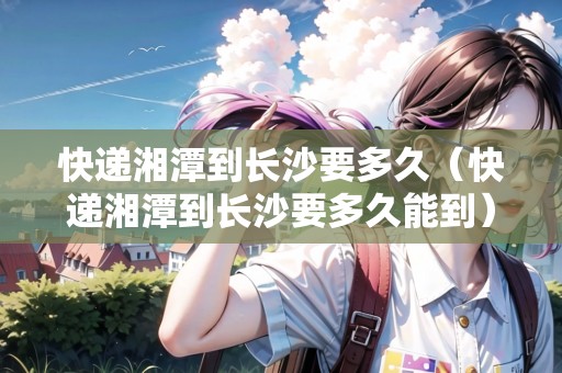 快遞湘潭到長沙要多久（快遞湘潭到長沙要多久能到）