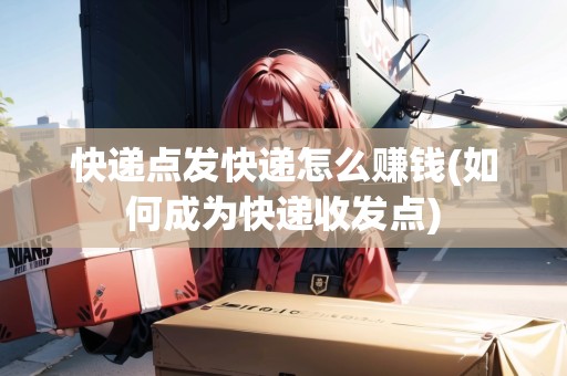 快遞點發(fā)快遞怎么賺錢(如何成為快遞收發(fā)點)