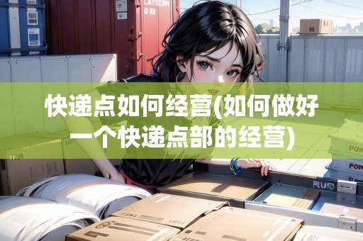快遞點如何經(jīng)營(如何做好一個快遞點部的經(jīng)營) 快遞點如何經(jīng)營(如何做好一個快遞點部的經(jīng)營)
