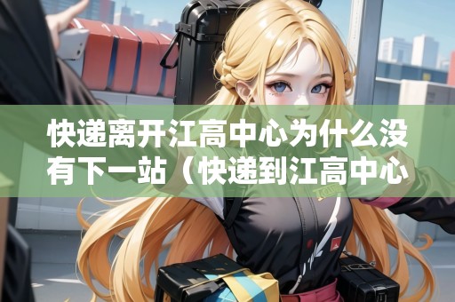快遞離開江高中心為什么沒有下一站（快遞到江高中心不動了）