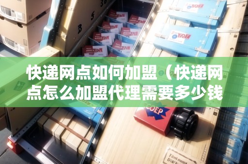快遞網(wǎng)點(diǎn)如何加盟（快遞網(wǎng)點(diǎn)怎么加盟代理需要多少錢(qián)）