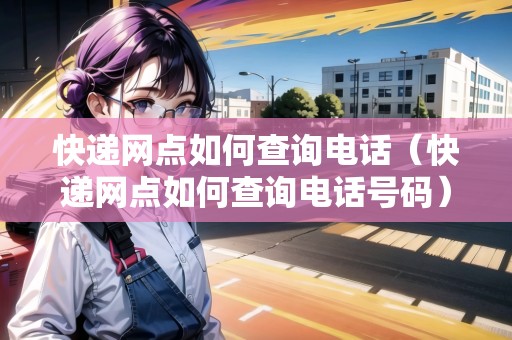 快遞網(wǎng)點如何查詢電話（快遞網(wǎng)點如何查詢電話號碼）