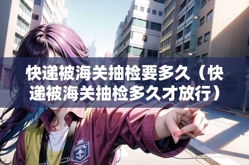 快遞被海關(guān)抽檢要多久（快遞被海關(guān)抽檢多久才放行）