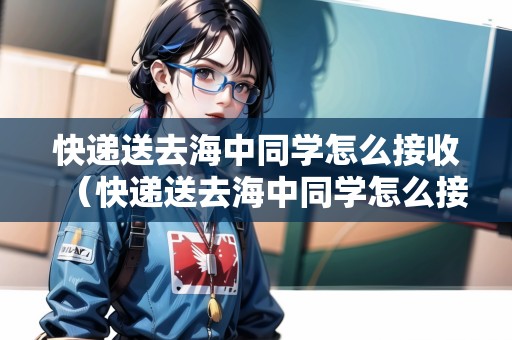 快遞送去海中同學(xué)怎么接收（快遞送去海中同學(xué)怎么接收信息）
