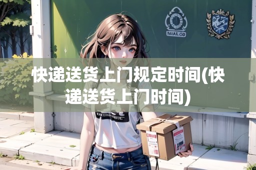 快遞送貨上門規(guī)定時間(快遞送貨上門時間)