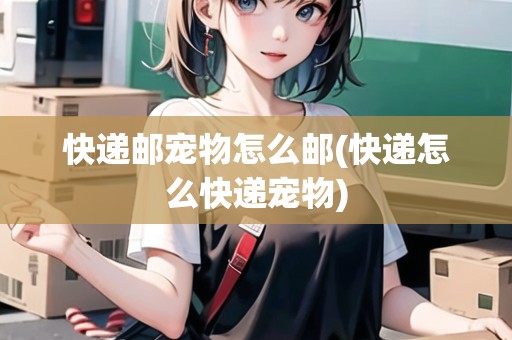 快遞郵寵物怎么郵(快遞怎么快遞寵物)