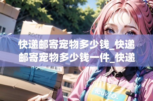 快遞郵寄寵物多少錢_快遞郵寄寵物多少錢一件_快遞集結地