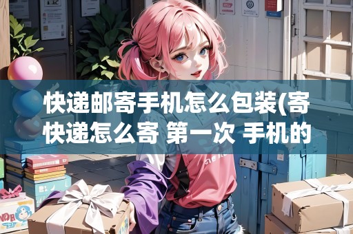 快遞郵寄手機(jī)怎么包裝(寄快遞怎么寄 第一次 手機(jī)的)