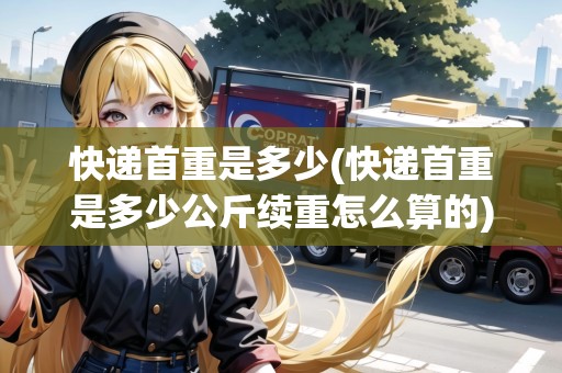 快遞首重是多少(快遞首重是多少公斤續(xù)重怎么算的) 快遞首重是多少(快遞首重是多少公斤續(xù)重怎么算的)