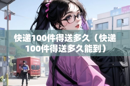 快遞100件得送多久（快遞100件得送多久能到）