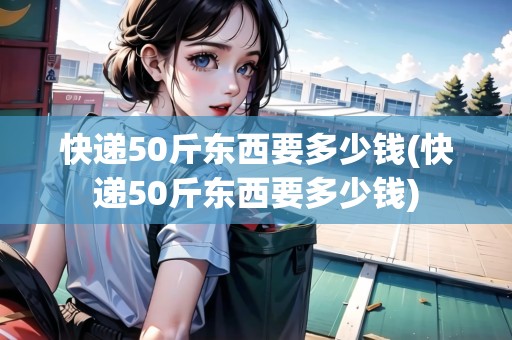 快遞50斤東西要多少錢(快遞50斤東西要多少錢)