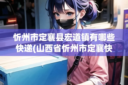 忻州市定襄縣宏道鎮(zhèn)有哪些快遞(山西省忻州市定襄快遞電話)